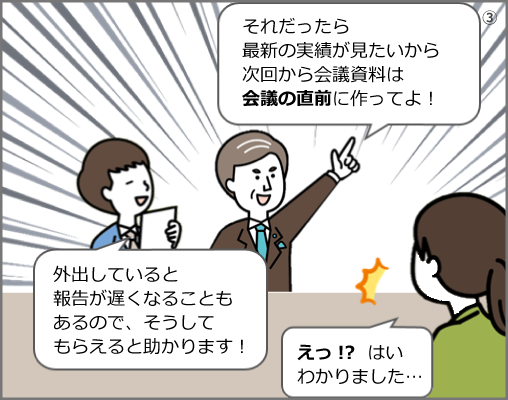 「それだったら最新の実績が見たいから次回から会議資料は会議の直前に作ってよ！」「外出していると報告が遅くなることもあるので、そうしてもらえると助かります！」「えっ!? はいわかりました…」